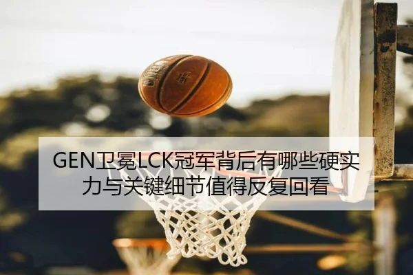 GEN卫冕LCK冠军背后有哪些硬实力与关键细节值得反复回看